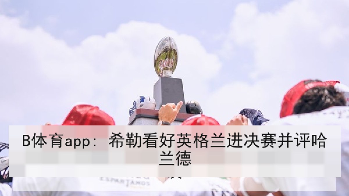 B体育app: 希勒看好英格兰进决赛并评哈兰德