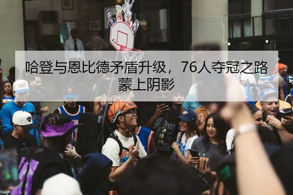 哈登与恩比德矛盾升级，76人夺冠之路蒙上阴影