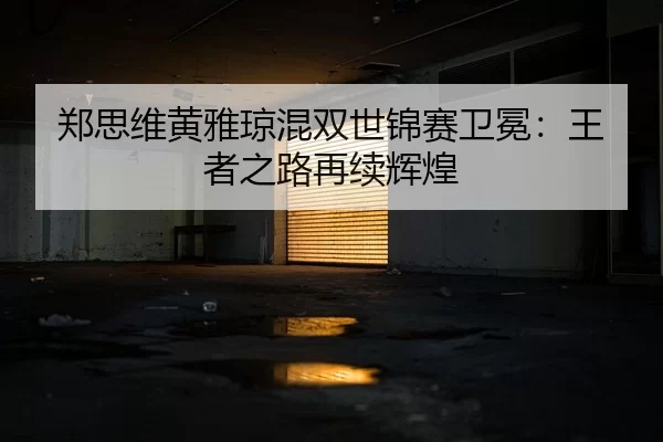 郑思维黄雅琼混双世锦赛卫冕：王者之路再续辉煌