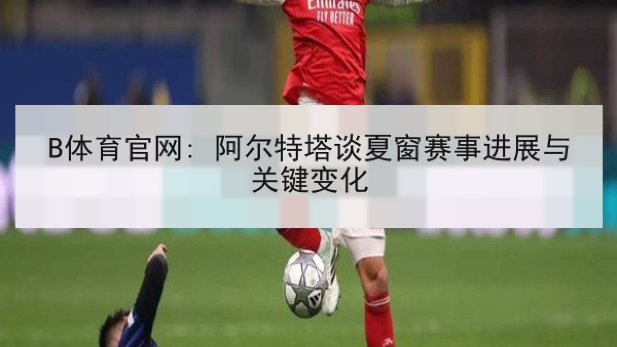 B体育官网: 阿尔特塔谈夏窗赛事进展与关键变化
