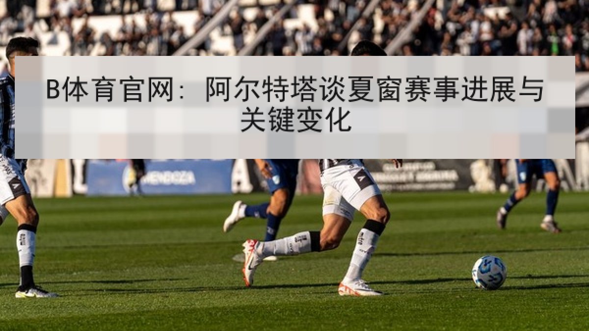 B体育官网: 阿尔特塔谈夏窗赛事进展与关键变化