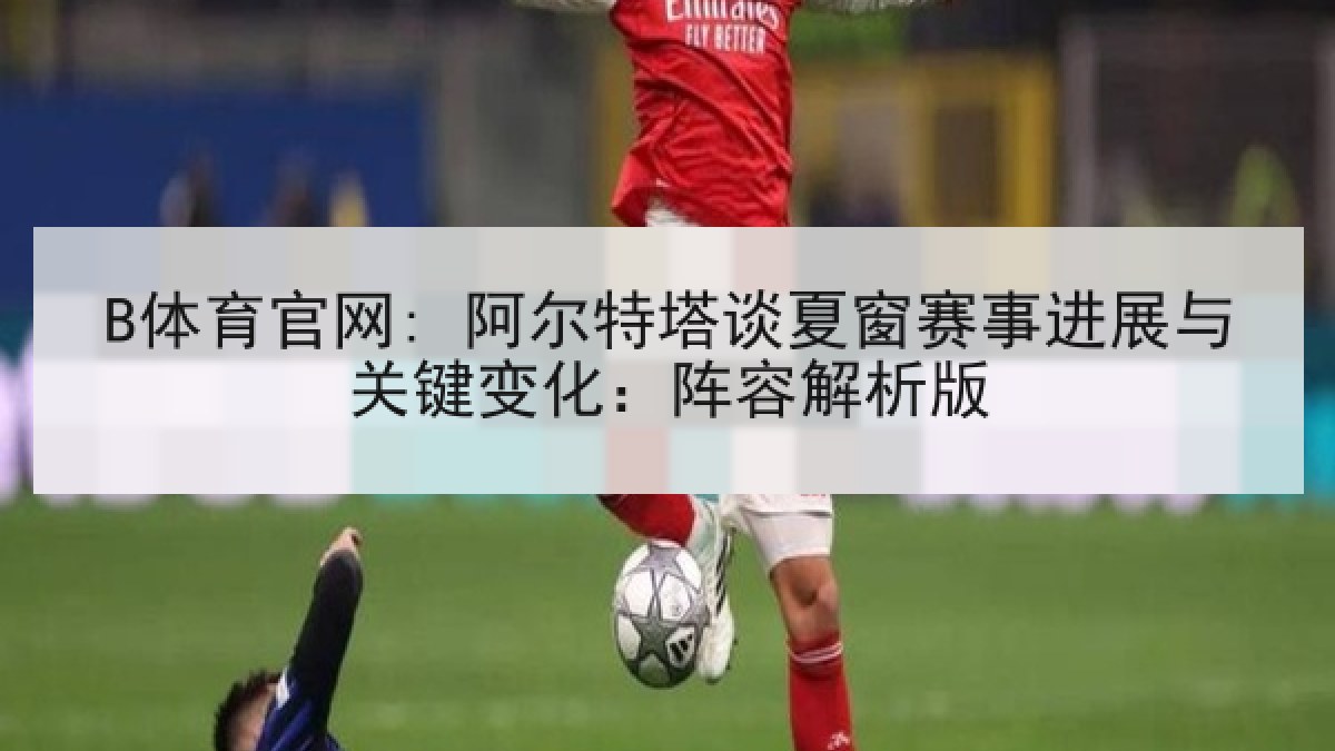 B体育官网: 阿尔特塔谈夏窗赛事进展与关键变化：阵容解析版