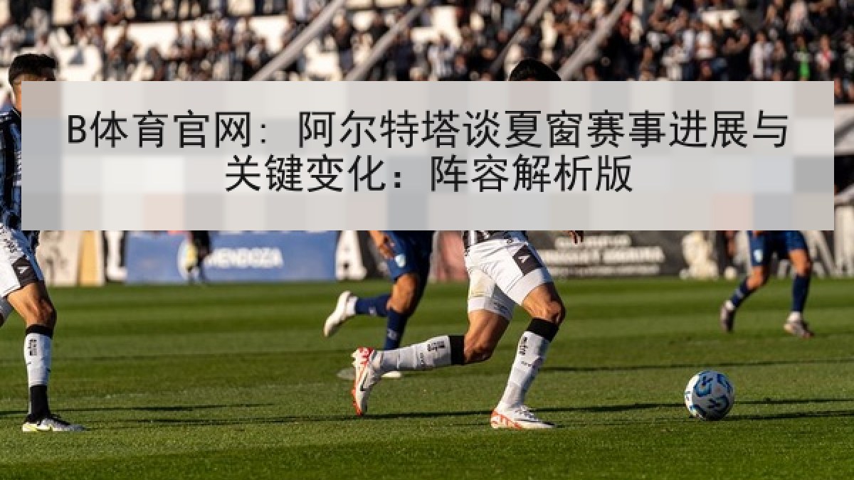 B体育官网: 阿尔特塔谈夏窗赛事进展与关键变化：阵容解析版