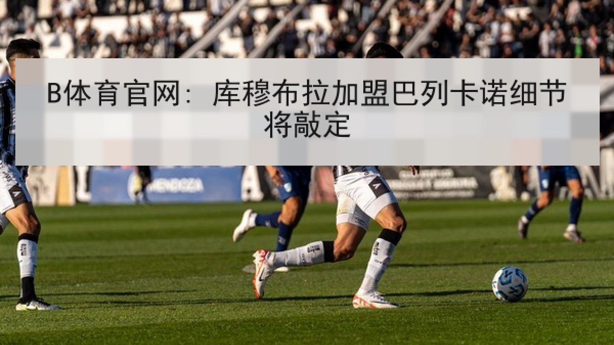 B体育官网: 库穆布拉加盟巴列卡诺细节将敲定