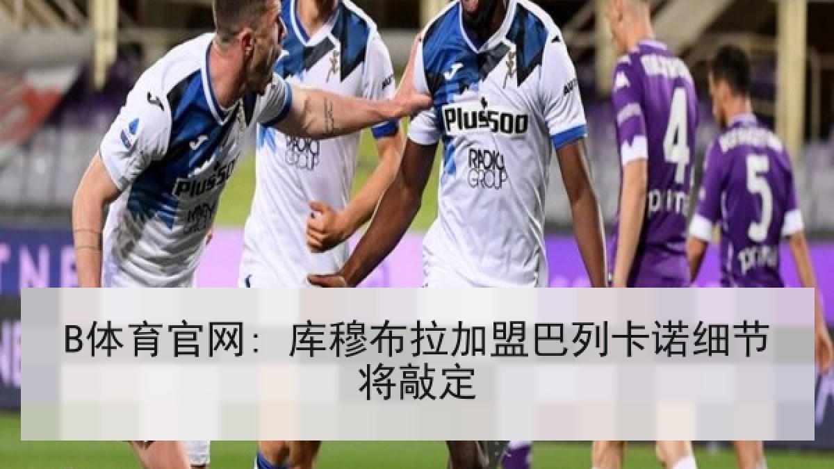 B体育官网: 库穆布拉加盟巴列卡诺细节将敲定