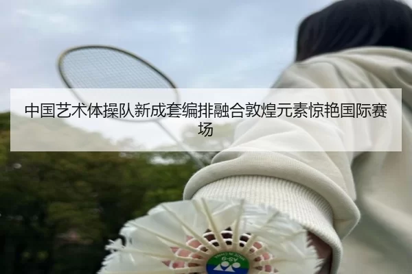 中国艺术体操队新成套编排融合敦煌元素惊艳国际赛场