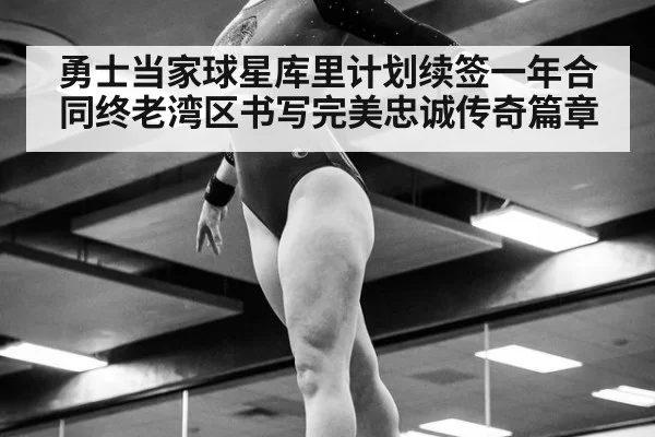 勇士当家球星库里计划续签一年合同终老湾区书写完美忠诚传奇篇章
